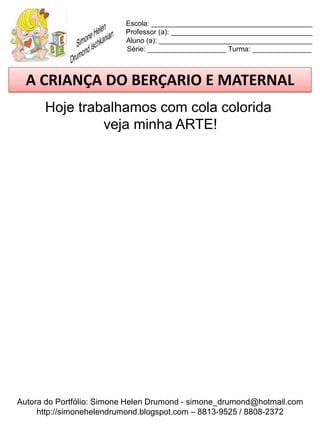 Escola: _________________________________________
                          Professor (a): ____________________________________
                          Aluno (a): _______________________________________
                          Série: ____________________ Turma: _______________



  A CRIANÇA DO BERÇARIO E MATERNAL
      Hoje trabalhamos com cola colorida
               veja minha ARTE!




Autora do Portfólio: Simone Helen Drumond - simone_drumond@hotmail.com
     http://simonehelendrumond.blogspot.com – 8813-9525 / 8808-2372
 