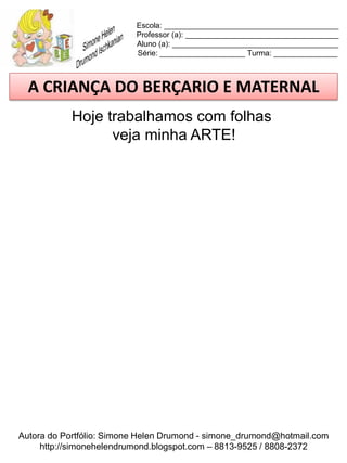 Escola: _________________________________________
                          Professor (a): ____________________________________
                          Aluno (a): _______________________________________
                          Série: ____________________ Turma: _______________



  A CRIANÇA DO BERÇARIO E MATERNAL
            Hoje trabalhamos com folhas
                  veja minha ARTE!




Autora do Portfólio: Simone Helen Drumond - simone_drumond@hotmail.com
     http://simonehelendrumond.blogspot.com – 8813-9525 / 8808-2372
 