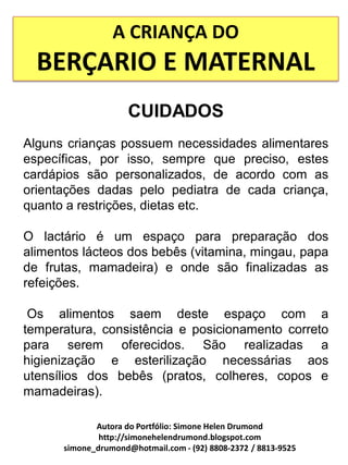 A CRIANÇA DO
  BERÇARIO E MATERNAL
                     CUIDADOS
Alguns crianças possuem necessidades alimentares
específicas, por isso, sempre que preciso, estes
cardápios são personalizados, de acordo com as
orientações dadas pelo pediatra de cada criança,
quanto a restrições, dietas etc.

O lactário é um espaço para preparação dos
alimentos lácteos dos bebês (vitamina, mingau, papa
de frutas, mamadeira) e onde são finalizadas as
refeições.

 Os alimentos saem deste espaço com a
temperatura, consistência e posicionamento correto
para serem oferecidos. São realizadas a
higienização e esterilização necessárias aos
utensílios dos bebês (pratos, colheres, copos e
mamadeiras).

             Autora do Portfólio: Simone Helen Drumond
              http://simonehelendrumond.blogspot.com
      simone_drumond@hotmail.com - (92) 8808-2372 / 8813-9525
 