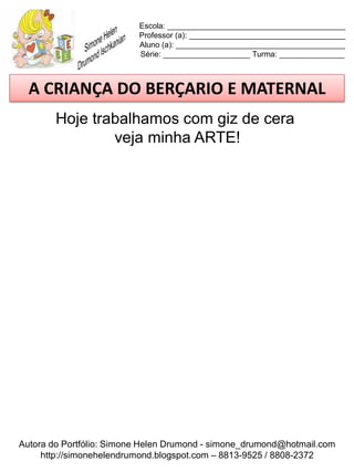 Escola: _________________________________________
                          Professor (a): ____________________________________
                          Aluno (a): _______________________________________
                          Série: ____________________ Turma: _______________



  A CRIANÇA DO BERÇARIO E MATERNAL
        Hoje trabalhamos com giz de cera
                veja minha ARTE!




Autora do Portfólio: Simone Helen Drumond - simone_drumond@hotmail.com
     http://simonehelendrumond.blogspot.com – 8813-9525 / 8808-2372
 
