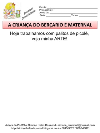Escola: _________________________________________
                          Professor (a): ____________________________________
                          Aluno (a): _______________________________________
                          Série: ____________________ Turma: _______________



  A CRIANÇA DO BERÇARIO E MATERNAL
   Hoje trabalhamos com palitos de picolé,
              veja minha ARTE!




Autora do Portfólio: Simone Helen Drumond - simone_drumond@hotmail.com
     http://simonehelendrumond.blogspot.com – 8813-9525 / 8808-2372
 