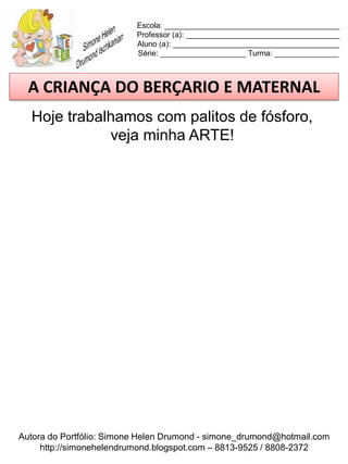 Escola: _________________________________________
                          Professor (a): ____________________________________
                          Aluno (a): _______________________________________
                          Série: ____________________ Turma: _______________



  A CRIANÇA DO BERÇARIO E MATERNAL
  Hoje trabalhamos com palitos de fósforo,
             veja minha ARTE!




Autora do Portfólio: Simone Helen Drumond - simone_drumond@hotmail.com
     http://simonehelendrumond.blogspot.com – 8813-9525 / 8808-2372
 