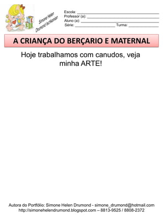 Escola: _________________________________________
                          Professor (a): ____________________________________
                          Aluno (a): _______________________________________
                          Série: ____________________ Turma: _______________



  A CRIANÇA DO BERÇARIO E MATERNAL
     Hoje trabalhamos com canudos, veja
                 minha ARTE!




Autora do Portfólio: Simone Helen Drumond - simone_drumond@hotmail.com
     http://simonehelendrumond.blogspot.com – 8813-9525 / 8808-2372
 