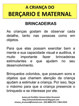 A CRIANÇA DO
 BERÇARIO E MATERNAL
                BRINCADEIRAS
As crianças gostam de observar cada
detalhe, tanto nas pessoas como em
objetos.

Para que elas possam exercitar bem a
mente e sua capacidade visual e auditiva, é
muito   importante   fazer    brincadeiras
estimulantes e que ajudem no seu
desenvolvimento.

Brinquedos coloridos, que possuem sons e
objetos que chamem atenção da criança
ajudam a estimular a criança. Por isso, faça
o máximo para que a criança presencie o
brinquedo e se interesse por ele.
            Autora do Portfólio: Simone Helen Drumond
             http://simonehelendrumond.blogspot.com
     simone_drumond@hotmail.com - (92) 8808-2372 / 8813-9525
 