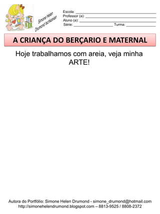 Escola: _________________________________________
                          Professor (a): ____________________________________
                          Aluno (a): _______________________________________
                          Série: ____________________ Turma: _______________



  A CRIANÇA DO BERÇARIO E MATERNAL
   Hoje trabalhamos com areia, veja minha
                  ARTE!




Autora do Portfólio: Simone Helen Drumond - simone_drumond@hotmail.com
     http://simonehelendrumond.blogspot.com – 8813-9525 / 8808-2372
 