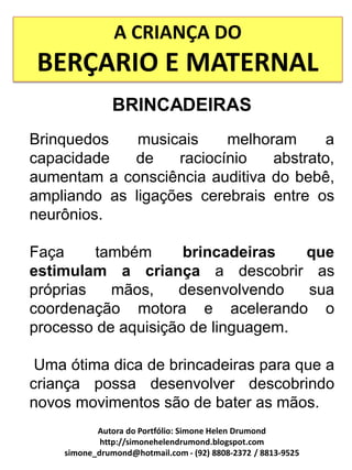 A CRIANÇA DO
 BERÇARIO E MATERNAL
               BRINCADEIRAS
Brinquedos    musicais    melhoram     a
capacidade   de    raciocínio   abstrato,
aumentam a consciência auditiva do bebê,
ampliando as ligações cerebrais entre os
neurônios.

Faça     também      brincadeiras   que
estimulam a criança a descobrir as
próprias   mãos,    desenvolvendo   sua
coordenação motora e acelerando o
processo de aquisição de linguagem.

 Uma ótima dica de brincadeiras para que a
criança possa desenvolver descobrindo
novos movimentos são de bater as mãos.
           Autora do Portfólio: Simone Helen Drumond
            http://simonehelendrumond.blogspot.com
    simone_drumond@hotmail.com - (92) 8808-2372 / 8813-9525
 