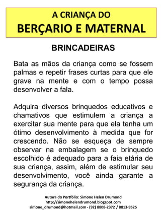 A CRIANÇA DO
 BERÇARIO E MATERNAL
               BRINCADEIRAS
Bata as mãos da criança como se fossem
palmas e repetir frases curtas para que ele
grave na mente e com o tempo possa
desenvolver a fala.

Adquira diversos brinquedos educativos e
chamativos que estimulem a criança a
exercitar sua mente para que ela tenha um
ótimo desenvolvimento à medida que for
crescendo. Não se esqueça de sempre
observar na embalagem se o brinquedo
escolhido é adequado para a faia etária de
sua criança, assim, além de estimular seu
desenvolvimento, você ainda garante a
segurança da criança.
           Autora do Portfólio: Simone Helen Drumond
            http://simonehelendrumond.blogspot.com
    simone_drumond@hotmail.com - (92) 8808-2372 / 8813-9525
 
