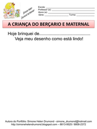 Escola: _________________________________________
                          Professor (a): ____________________________________
                          Aluno (a): _______________________________________
                          Série: ____________________ Turma: _______________



  A CRIANÇA DO BERÇARIO E MATERNAL
  Hoje brinquei de...........................................
     Veja meu desenho como está lindo!




Autora do Portfólio: Simone Helen Drumond - simone_drumond@hotmail.com
     http://simonehelendrumond.blogspot.com – 8813-9525 / 8808-2372
 