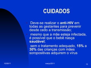 CUIDADOS Deve-se realizar o  anti-HIV  em todas as gestantes para prevenir desde cedo a transmissão; mesmo que a mãe esteja infectada, é possível que o bebê nasça  saudável ;  sem o tratamento adequado,  15%  a  30%  das crianças com mães soropositivas adquirem o vírus 