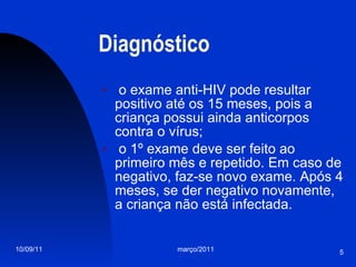 Diagnóstico o exame anti-HIV pode resultar positivo até os 15 meses, pois a criança possui ainda anticorpos contra o vírus; o 1º exame deve ser feito ao primeiro mês e repetido. Em caso de negativo, faz-se novo exame. Após 4 meses, se der negativo novamente, a criança não está infectada. 