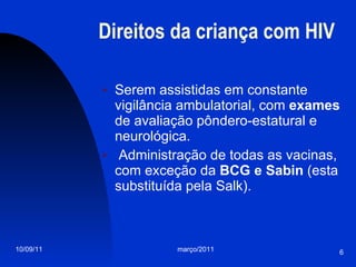 Direitos da criança com HIV Serem assistidas em constante vigilância ambulatorial, com  exames  de avaliação pôndero-estatural e neurológica. Administração de todas as vacinas, com exceção da  BCG e Sabin  (esta substituída pela Salk). 