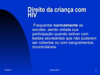 Direito da criança com HIV Frequentar  normalmente  as escolas, sendo vetada sua participação quando estiver com lesões secretantes que não puderem ser cobertas ou com sangramentos incontroláveis.  