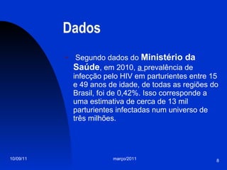 Dados Segundo dados do  Ministério da Saúde , em 2010,  a  prevalência de infecção pelo HIV em parturientes entre 15 e 49 anos de idade, de todas as regiões do Brasil, foi de 0,42%. Isso corresponde a uma estimativa de cerca de 13 mil parturientes infectadas num universo de três milhões. 