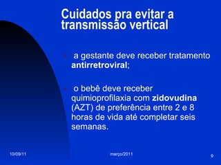 Cuidados pra evitar a transmissão vertical a gestante deve receber tratamento  antirretroviral ; o bebê deve receber quimioprofilaxia com  zidovudina  (AZT) de preferência entre 2 e 8 horas de vida até completar seis semanas. 