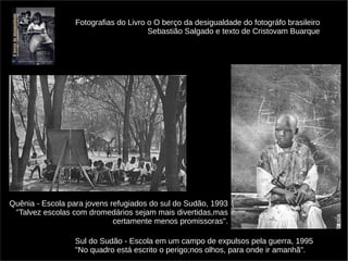 Fotografias do Livro o O berço da desigualdade do fotográfo brasileiro 
Sebastião Salgado e texto de Cristovam Buarque 
Quênia - Escola para jovens refugiados do sul do Sudão, 1993 
"Talvez escolas com dromedários sejam mais divertidas,mas 
certamente menos promissoras". 
Sul do Sudão - Escola em um campo de expulsos pela guerra, 1995 
"No quadro está escrito o perigo;nos olhos, para onde ir amanhã". 
 