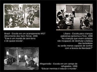Brasil - Escola em um acampamento MST 
(Movimento dos Sem-Terra), 1996 
"Este é um mundo de sem-terra 
e de quase-escola". 
Líbano - Escola para crianças 
palestinas (próxima a Tiro), 1998 
"As crianças que vivem exiladas 
são incapazes de desfrutar a beleza 
das borboletas 
ou serão menos capazes de sonhar 
com a leveza da liberdade?" 
Afeganistão - Escola em um campo de 
refugiados, 1996 
"Educar meninas é educar o mundo". 
 