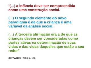 “(...) a infância deve ser compreendida 
como uma construção social. 
(...) O segundo elemento do novo 
paradigma é de que a criança é uma 
variável da análise social. 
(...) A terceira afirmação era a de que as 
crianças devem ser consideradas como 
partes ativas na determinação de suas 
vidas e das vidas daqueles que estão a seu 
redor” 
(HEYWOOD, 2004, p. 12). 
 