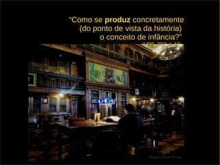 “Como se produz concretamente 
(do ponto de vista da história) 
o conceito de infância?” 
(LIMA, 2010, p. 44) 
 