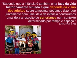 “Sabendo que a infância é também uma fase da vida 
historicamente situada e que depende da visão 
dos adultos sobre a mesma, podemos dizer que 
juntamente com uma idéia de infância construímos 
uma idéia a respeito de ser criança num contexto 
Fotografia: Los Ninos, Peru de Lisa Kristine 
determinado por tempo e espaço.” 
(LIMA, 2010, p. 45) 
 