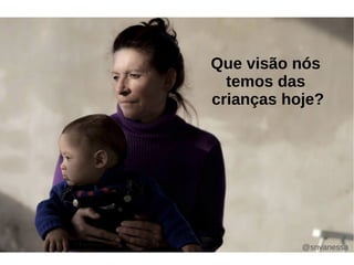 Que visão nós 
temos das 
crianças hoje? 
@snvanessa 
 