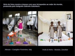 Série de fotos mostra crianças com seus brinquedos ao redor do mundo, 
produzida pelo fotógrafo Gabriele Galimberti. 
Alessia – Castiglion Fiorentino, Italy Arafa & Aisha – Bububu, Zanzibar 
 