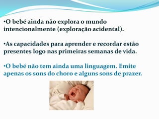 •O bebé ainda não explora o mundo
intencionalmente (exploração acidental).
•As capacidades para aprender e recordar estão
presentes logo nas primeiras semanas de vida.
•O bebé não tem ainda uma linguagem. Emite
apenas os sons do choro e alguns sons de prazer.
 