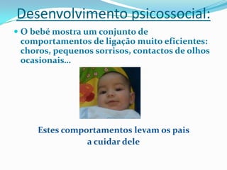 Desenvolvimento psicossocial:
 O bebé mostra um conjunto de
comportamentos de ligação muito eficientes:
choros, pequenos sorrisos, contactos de olhos
ocasionais…
Estes comportamentos levam os pais
a cuidar dele
 