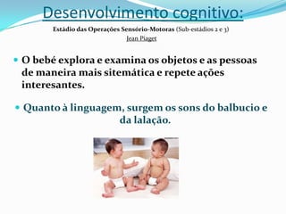 Desenvolvimento cognitivo:
Estádio das Operações Sensório-Motoras (Sub-estádios 2 e 3)
Jean Piaget
 O bebé explora e examina os objetos e as pessoas
de maneira mais sitemática e repete ações
interesantes.
 Quanto à linguagem, surgem os sons do balbucio e
da lalação.
 
