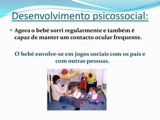 Desenvolvimento psicossocial:
 Agora o bebé sorri regularmente e também é
capaz de manter um contacto ocular frequente.
O bebé envolve-se em jogos sociais com os pais e
com outras pessoas.
 