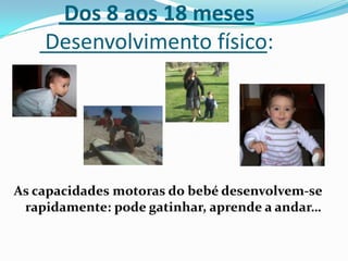 Dos 8 aos 18 meses
Desenvolvimento físico:
As capacidades motoras do bebé desenvolvem-se
rapidamente: pode gatinhar, aprende a andar…
 