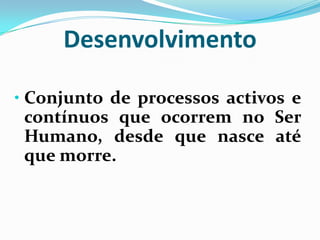 Desenvolvimento
• Conjunto de processos activos e
contínuos que ocorrem no Ser
Humano, desde que nasce até
que morre.
 