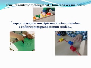 Tem um controle motor global e fino cada vez melhores
É capaz de segurar um lápis ou caneta e desenhar
e enfiar contas grandes num cordão…
 