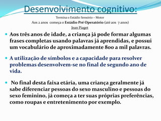 Desenvolvimento cognitivo:
Termina o Estádio Sensório – Motor
Aos 2 anos começa o Estádio Pré Operatório (até aos 7 anos)
Jean Piaget
 Aos três anos de idade, a criança já pode formar algumas
frases completas usando palavras já aprendidas, e possui
um vocabulário de aproximadamente 800 a mil palavras.
 A utilização de símbolos e a capacidade para resolver
problemas desenvolvem-se no final de segundo ano de
vida.
 No final desta faixa etária, uma criança geralmente já
sabe diferenciar pessoas do sexo masculino e pessoas do
sexo feminino, já começa a ter suas próprias preferências,
como roupas e entretenimento por exemplo.
 