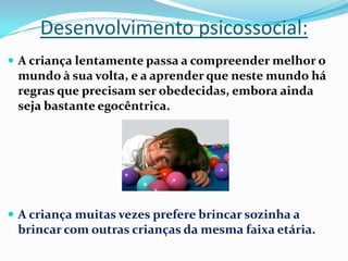 Desenvolvimento psicossocial:
 A criança lentamente passa a compreender melhor o
mundo à sua volta, e a aprender que neste mundo há
regras que precisam ser obedecidas, embora ainda
seja bastante egocêntrica.
 A criança muitas vezes prefere brincar sozinha a
brincar com outras crianças da mesma faixa etária.
 