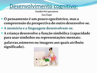 Desenvolvimento cognitivo:
Estádio Pré operatório
Jean Piaget
 O pensamento é um pouco egocêntrico, mas a
compreensão da prespectiva do outro desenvolve-se.
 A memória e a linguagem desenvolvem-se.
 A criança desenvolve a função simbólica (capacidade
para usar símbolos ou representações mentais:
palavras,números ou imagens aos quais atribuiu
significado).
 