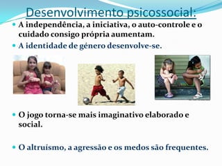 Desenvolvimento psicossocial:
 A independência, a iniciativa, o auto-controle e o
cuidado consigo própria aumentam.
 A identidade de género desenvolve-se.
 O jogo torna-se mais imaginativo elaborado e
social.
 O altruísmo, a agressão e os medos são frequentes.
 