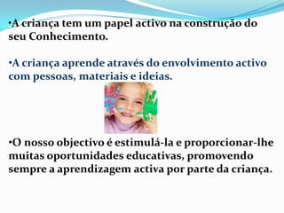 •A criança tem um papel activo na construção do
seu Conhecimento.
•A criança aprende através do envolvimento activo
com pessoas, materiais e ideias.
•O nosso objectivo é estimulá-la e proporcionar-lhe
muitas oportunidades educativas, promovendo
sempre a aprendizagem activa por parte da criança.
 
