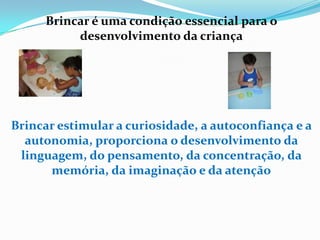 Brincar é uma condição essencial para o
desenvolvimento da criança
Brincar estimular a curiosidade, a autoconfiança e a
autonomia, proporciona o desenvolvimento da
linguagem, do pensamento, da concentração, da
memória, da imaginação e da atenção
 