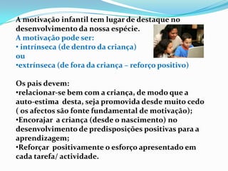 A motivação infantil tem lugar de destaque no
desenvolvimento da nossa espécie.
A motivação pode ser:
• intrínseca (de dentro da criança)
ou
•extrínseca (de fora da criança – reforço positivo)
Os pais devem:
•relacionar-se bem com a criança, de modo que a
auto-estima desta, seja promovida desde muito cedo
( os afectos são fonte fundamental de motivação);
•Encorajar a criança (desde o nascimento) no
desenvolvimento de predisposições positivas para a
aprendizagem;
•Reforçar positivamente o esforço apresentado em
cada tarefa/ actividade.
 