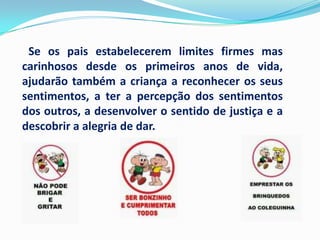 Se os pais estabelecerem limites firmes mas
carinhosos desde os primeiros anos de vida,
ajudarão também a criança a reconhecer os seus
sentimentos, a ter a percepção dos sentimentos
dos outros, a desenvolver o sentido de justiça e a
descobrir a alegria de dar.
 