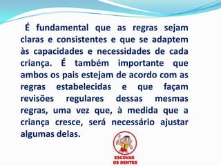 É fundamental que as regras sejam
claras e consistentes e que se adaptem
às capacidades e necessidades de cada
criança. É também importante que
ambos os pais estejam de acordo com as
regras estabelecidas e que façam
revisões regulares dessas mesmas
regras, uma vez que, à medida que a
criança cresce, será necessário ajustar
algumas delas.
 