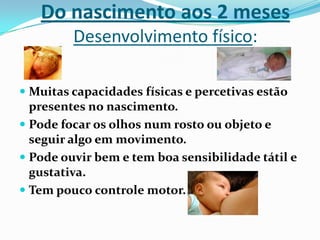 Do nascimento aos 2 meses
Desenvolvimento físico:
 Muitas capacidades físicas e percetivas estão
presentes no nascimento.
 Pode focar os olhos num rosto ou objeto e
seguir algo em movimento.
 Pode ouvir bem e tem boa sensibilidade tátil e
gustativa.
 Tem pouco controle motor.
 