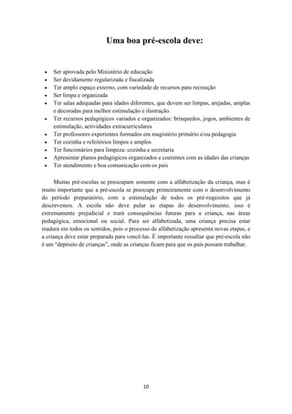 Uma boa pré-escola deve: 
 Ser aprovada pelo Ministério de educação 
 Ser devidamente regularizada e fiscalizada 
 Ter amplo espaço externo, com variedade de recursos para recreação 
 Ser limpa e organizada 
 Ter salas adequadas para idades diferentes, que devem ser limpas, arejadas, amplas 
e decoradas para melhor estimulação e ilustração. 
 Ter recursos pedagógicos variados e organizados: brinquedos, jogos, ambientes de 
estimulação, actividades extracurriculares 
 Ter professores experientes formados em magistério primário e/ou pedagogia 
 Ter cozinha e refeitórios limpos e amplos 
 Ter funcionários para limpeza: cozinha e secretaria 
 Apresentar planos pedagógicos organizados e coerentes com as idades das crianças 
 Ter atendimento e boa comunicação com os pais 
Muitas pré-escolas se preocupam somente com a alfabetização da criança, mas é 
muito importante que a pré-escola se preocupe primeiramente com o desenvolvimento 
do período preparatório, com a estimulação de todos os pré-requisitos que já 
descrevemos. A escola não deve pular as etapas do desenvolvimento, isso é 
extremamente prejudicial e trará consequências futuras para a criança, nas áreas 
pedagógica, emocional ou social. Para ser alfabetizada, uma criança precisa estar 
madura em todos os sentidos, pois o processo de alfabetização apresenta novas etapas, e 
a criança deve estar preparada para vencê-las. É importante ressaltar que pré-escola não 
é um “depósito de crianças”, onde as crianças ficam para que os pais possam trabalhar. 
10 
 