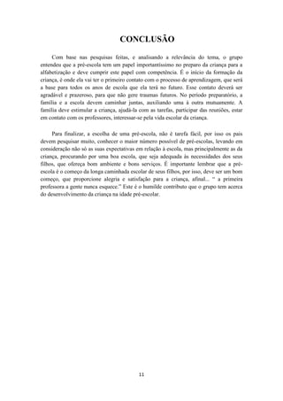 CONCLUSÃO 
Com base nas pesquisas feitas, e analisando a relevância do tema, o grupo 
entendeu que a pré-escola tem um papel importantíssimo no preparo da criança para a 
alfabetização e deve cumprir este papel com competência. É o início da formação da 
criança, é onde ela vai ter o primeiro contato com o processo de aprendizagem, que será 
a base para todos os anos de escola que ela terá no futuro. Esse contato deverá ser 
agradável e prazeroso, para que não gere traumas futuros. No período preparatório, a 
família e a escola devem caminhar juntas, auxiliando uma à outra mutuamente. A 
família deve estimular a criança, ajudá-la com as tarefas, participar das reuniões, estar 
em contato com os professores, interessar-se pela vida escolar da criança. 
Para finalizar, a escolha de uma pré-escola, não é tarefa fácil, por isso os pais 
devem pesquisar muito, conhecer o maior número possível de pré-escolas, levando em 
consideração não só as suas expectativas em relação à escola, mas principalmente as da 
criança, procurando por uma boa escola, que seja adequada às necessidades dos seus 
filhos, que ofereça bom ambiente e bons serviços. É importante lembrar que a pré-escola 
é o começo da longa caminhada escolar de seus filhos, por isso, deve ser um bom 
começo, que proporcione alegria e satisfação para a criança, afinal... “ a primeira 
professora a gente nunca esquece.” Este é o humilde contributo que o grupo tem acerca 
do desenvolvimento da criança na idade pré-escolar. 
11 
 