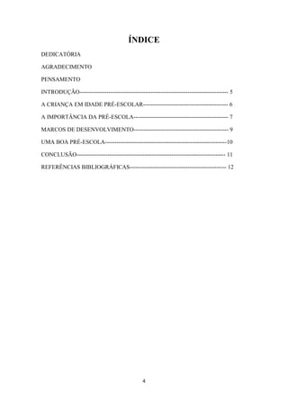 ÍNDICE 
4 
DEDICATÓRIA 
AGRADECIMENTO 
PENSAMENTO 
INTRODUÇÃO----------------------------------------------------------------------------- 5 
A CRIANÇA EM IDADE PRÉ-ESCOLAR-------------------------------------------- 6 
A IMPORTÂNCIA DA PRÉ-ESCOLA------------------------------------------------- 7 
MARCOS DE DESENVOLVIMENTO------------------------------------------------- 9 
UMA BOA PRÉ-ESCOLA---------------------------------------------------------------10 
CONCLUSÃO----------------------------------------------------------------------------- 11 
REFERÊNCIAS BIBLIOGRÁFICAS-------------------------------------------------- 12 
 