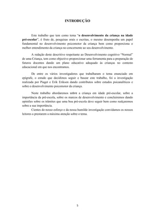 INTRODUÇÃO 
Este trabalho que tem como tema “o desenvolvimento da criança na idade 
pré-escolar”, é fruto de, pesquisas orais e escritas, o mesmo desempenha um papel 
fundamental no desenvolvimento psicomotor da criança bem como proporciona o 
melhor entendimento da criança no concernente ao seu desenvolvimento. 
A redação deste descritivo respeitante ao Desenvolvimento cognitivo “Normal” 
de uma Criança, tem como objectivo proporcionar uma ferramenta para a preparação de 
futuros docentes dando um plano educativo adequado às crianças no contesto 
educacional em que nos encontramos. 
De entre os vários investigadores que trabalharam o tema enunciado em 
epígrafe, o estudo que decidimos seguir e basear este trabalho, foi a investigação 
realizada por Piaget e Erik Erikson dando contributos sobre estudos psicanalíticos e 
sobre o desenvolvimento psicomotor da criança. 
Neste trabalho abordaremos sobre a criança em idade pré-escolar, sobre a 
importância da pré-escola, sobre os marcos de desenvolvimento e concluiremos dando 
opiniões sobre os trâmites que uma boa pré-escola deve seguir bem como realçaremos 
sobre a sua importância. 
Cientes do nosso esforço e da nossa humilde investigação convidamos os nossos 
leitores a prestarem a máxima atenção sobre o tema. 
5 
 