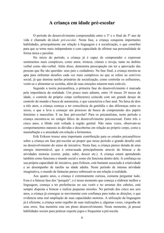 A criança em idade pré-escolar 
O período do desenvolvimento compreendido entre o 3º e o final do 5º ano de 
vida é chamado de idade pré-escolar. Nesta fase, a criança conquista importantes 
habilidades, principalmente em relação à linguagem e à socialização, o que contribui 
para que se torne mais independente e com capacidade de afirmar sua personalidade de 
forma única e peculiar. 
No início do período, a criança já é capaz de compreender e expressar 
sentimentos mais complexos, como amor, tristeza, ciúmes e inveja, tanto no âmbito 
verbal como não-verbal. Além disso, demonstra preocupação em ter a aprovação das 
pessoas que lhe são queridas: seus pais e cuidadores. Na fase final, a criança mostra-se 
apta para enfrentar desafios cada vez mais complexos no que se refere ao convívio 
social, já que domina tarefas primárias de socialização, como controlar os esfíncteres, 
vestir-se e alimentar-se sozinha, além de suas emoções estarem mais estáveis. 
Segundo a teoria psicanalítica, a primeira fase do desenvolvimento é marcada 
pela importância da oralidade. Um pouco mais adiante, entre 18 meses 24 meses de 
idade, o controle do próprio corpo (esfíncteres) coincide com um grande desejo de 
controlo do mundo e busca de autonomia, o que caracteriza a fase anal. Na faixa de dois 
a três anos, a criança começa a ter consciência da genitália e das diferenças entre os 
sexos, o que a leva a começar um processo de busca de compreensão dos papéis 
feminino e masculino. E na fase pré-escolar? Para os psicanalistas, neste período a 
criança encontra-se no estágio fálico do desenvolvimento psicossexual. Entre três e 
cinco anos, a libido está voltada à região genital. Não raras vezes, observam-se 
comportamentos naturais às dúvidas e descobertas em relação ao próprio corpo, como a 
masturbação e a ansiedade em relação a ferimentos. 
Erik Erikson trouxe uma importante contribuição para os estudos psicanalíticos 
sobre a criança em fase pré-escolar ao propor que nesse período o grande desafio está 
no desenvolvimento do senso de iniciativa. Nesta fase, a criança parece dotada de uma 
energia interminável, que é extravasada principalmente através do brincar e de 
atividades motoras (correr, pular, subir, descer etc.). A criança estará aprendendo 
também como funciona o mundo social e como ela funciona dentro dele. A confiança na 
sua própria capacidade de iniciativa, para Erikson, está bastante associada à criatividade 
e ao desempenho de tarefas na idade adulta. Neste período de intensa atividade 
imaginativa, o mundo de fantasias parece sobressair-se em relação à realidade. 
Aos quatro anos, a criança é extremamente curiosa, costuma perguntar tudo. 
Essa é a famosa fase dos “porquês”, e é nesse momento que começa a elaborar melhor a 
linguagem, começa a ter preferências no seu vestir e no arrumar dos cabelos, está 
sempre disposta a brincar e realiza pequenas missões. No período dos cinco aos seis 
anos, a criança já consegue se movimentar com confiança para todas as direções, o que 
evidencia uma real ampliação de suas capacidades motoras. A utilização da linguagem 
já é eficiente, a criança sente orgulho de suas realizações e, algumas vezes, vergonha de 
seus erros. Sua memória esta em pleno desenvolvimento. Neste momento, já possui 
habilidades sociais para praticar exporte jogos e frequentar a pré-escola. 
6 
 