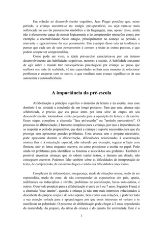 Em relação ao desenvolvimento cognitivo, Jean Piaget postulou que, nesse 
período, a criança encontra-se no estágio pré-operatório, ou seja: torna-se mais 
sofisticada no uso do pensamento simbólico e da linguagem, mas, apesar disso, ainda 
não é plenamente capaz de pensar logicamente e de compreender operações como, por 
exemplo, a reversibilidade. Neste estágio, principalmente no começo do período, é 
marcante o egocentrismo do seu pensamento. Um exemplo disso está na tendência a 
pensar que cada um de seus pensamentos é comum a todas as outras pessoas, e que 
podem sempre ser compreendidos. 
Como pode ser visto, a idade pré-escolar caracteriza-se por um intenso 
desenvolvimento das habilidades cognitivas, motoras e sociais. A habilidade crescente 
de agir sobre o mundo traz consequências psicológicas pra criança: ao passo que 
melhora seu teste de realidade, vê nas capacidades verbais uma maneira de solucionar 
problemas e cooperar com os outros, o que resultará num avanço significativo da sua 
autonomia e autossuficiência. 
A importância da pré-escola 
Alfabetização a princípio significa o domínio da leitura e da escrita, mas esse 
domínio é na verdade a conclusão de um longo processo. Para que uma criança seja 
alfabetizada, é preciso que ela passe antes por uma série de etapas em seu 
desenvolvimento, tornando-se então preparada para a aquisição da leitura e da escrita. 
Essas etapas compõem a chamada "fase pré-escolar" ou "período preparatório". O 
processo de alfabetização, é bastante complexo para a criança, por isso a importância de 
se respeitar o período preparatório, que dará a criança o suporte necessário para que ela 
prossiga sem apresentar grandes problemas. Uma criança sem o preparo necessário, 
pode apresentar durante a alfabetização, dificuldades relacionadas à coordenação 
motora fina e à orientação espacial, não sabendo por exemplo, segurar o lápis com 
firmeza, unir as letras enquanto escreve, ou como posicionar a escrita no papel. Pode 
ainda ter problemas para identificar os fonemas e associá-los aos grafemas. Também é 
possível encontrar crianças que só sabem copiar textos, e durante um ditado, não 
conseguem escrever. Podemos falar também sobre as dificuldades de interpretação de 
texto, de compreensão, de raciocínio lógico e ainda nas dificuldades emocionais. 
Complexos de inferioridade, insegurança, medo de situações novas, medo de ser 
repreendida, medo de errar, de não corresponder às expectativas dos pais, apatia, 
indiferença ou indisciplina e revolta, problemas de socialização, baixa auto-estima, e 
outros. O período propício para a alfabetização é entre os 6 ou 7 anos. Segundo Freud, é 
a chamada "fase latente", quando a criança já não tem mais interesses relacionados à 
descoberta do próprio corpo e do sexo oposto, bem como suas relações, e pode ter toda 
a sua atenção voltada para a aprendizagem por que esses interesses só voltam a se 
manifestar na puberdade. O processo de alfabetização pode chegar à 2 anos dependendo 
da maturidade, do preparo, do ritmo da criança e do quanto foi estimulada. Este é o 
7 
 