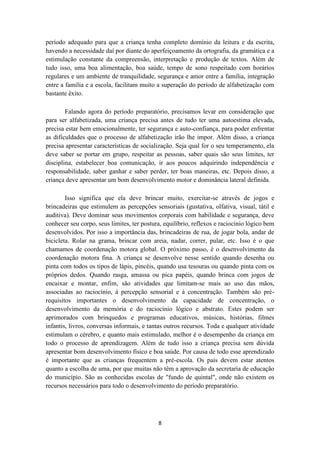 período adequado para que a criança tenha completo domínio da leitura e da escrita, 
havendo a necessidade daí por diante do aperfeiçoamento da ortografia, da gramática e a 
estimulação constante da compreensão, interpretação e produção de textos. Além de 
tudo isso, uma boa alimentação, boa saúde, tempo de sono respeitado com horários 
regulares e um ambiente de tranquilidade, segurança e amor entre a família, integração 
entre a família e a escola, facilitam muito a superação do período de alfabetização com 
bastante êxito. 
Falando agora do período preparatório, precisamos levar em consideração que 
para ser alfabetizada, uma criança precisa antes de tudo ter uma autoestima elevada, 
precisa estar bem emocionalmente, ter segurança e auto-confiança, para poder enfrentar 
as dificuldades que o processo de alfabetização irão lhe impor. Além disso, a criança 
precisa apresentar características de socialização. Seja qual for o seu temperamento, ela 
deve saber se portar em grupo, respeitar as pessoas, saber quais são seus limites, ter 
disciplina, estabelecer boa comunicação, ir aos poucos adquirindo independência e 
responsabilidade, saber ganhar e saber perder, ter boas maneiras, etc. Depois disso, a 
criança deve apresentar um bom desenvolvimento motor e dominância lateral definida. 
Isso significa que ela deve brincar muito, exercitar-se através de jogos e 
brincadeiras que estimulem as percepções sensoriais (gustativa, olfativa, visual, tátil e 
auditiva). Deve dominar seus movimentos corporais com habilidade e segurança, deve 
conhecer seu corpo, seus limites, ter postura, equilíbrio, reflexos e raciocínio lógico bem 
desenvolvidos. Por isso a importância das, brincadeiras de rua, de jogar bola, andar de 
bicicleta. Rolar na grama, brincar com areia, nadar, correr, pular, etc. Isso é o que 
chamamos de coordenação motora global. O próximo passo, é o desenvolvimento da 
coordenação motora fina. A criança se desenvolve nesse sentido quando desenha ou 
pinta com todos os tipos de lápis, pincéis, quando usa tesouras ou quando pinta com os 
próprios dedos. Quando rasga, amassa ou pica papéis, quando brinca com jogos de 
encaixar e montar, enfim, são atividades que limitam-se mais ao uso das mãos, 
associadas ao raciocínio, à percepção sensorial e à concentração. Também são pré-requisitos 
importantes o desenvolvimento da capacidade de concentração, o 
desenvolvimento da memória e do raciocínio lógico e abstrato. Estes podem ser 
aprimorados com brinquedos e programas educativos, músicas, histórias, filmes 
infantis, livros, conversas informais, e tantas outros recursos. Toda e qualquer atividade 
estimulam o cérebro, e quanto mais estimulado, melhor é o desempenho da criança em 
todo o processo de aprendizagem. Além de tudo isso a criança precisa sem dúvida 
apresentar bom desenvolvimento físico e boa saúde. Por causa de todo esse aprendizado 
é importante que as crianças frequentem a pré-escola. Os pais devem estar atentos 
quanto a escolha de uma, por que muitas não têm a aprovação da secretaria de educação 
do município. São as conhecidas escolas de "fundo de quintal", onde não existem os 
recursos necessários para todo o desenvolvimento do período preparatório. 
8 
 