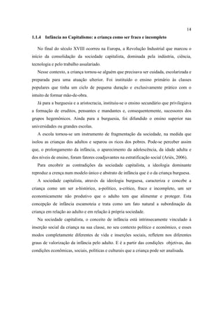 14
1.1.4 Infância no Capitalismo: a criança como ser fraco e incompleto
No final do século XVIII ocorreu na Europa, a Revolução Industrial que marcou o
início da consolidação da sociedade capitalista, dominada pela indústria, ciência,
tecnologia e pelo trabalho assalariado.
Nesse contexto, a criança tornou-se alguém que precisava ser cuidada, escolarizada e
preparada para uma atuação ulterior. Foi instituído o ensino primário às classes
populares que tinha um ciclo de pequena duração e exclusivamente prático com o
intuito de formar mão-de-obra.
Já para a burguesia e a aristocracia, instituiu-se o ensino secundário que privilegiava
a formação de eruditos, pensantes e mandantes e, consequentemente, sucessores dos
grupos hegemônicos. Ainda para a burguesia, foi difundido o ensino superior nas
universidades ou grandes escolas.
A escola tornou-se um instrumento de fragmentação da sociedade, na medida que
isolou as crianças dos adultos e separou os ricos dos pobres. Pode-se perceber assim
que, o prolongamento da infância, o aparecimento da adolescência, da idade adulta e
dos níveis de ensino, foram fatores coadjuvantes na estratificação social (Ariès, 2006).
Para encobrir as contradições da sociedade capitalista, a ideologia dominante
reproduz a crença num modelo único e abstrato de infância que é o da criança burguesa.
A sociedade capitalista, através da ideologia burguesa, caracteriza e concebe a
criança como um ser a-histórico, a-político, a-crítico, fraco e incompleto, um ser
economicamente não produtivo que o adulto tem que alimentar e proteger. Esta
concepção de infância escamoteia e trata como um fato natural a subordinação da
criança em relação ao adulto e em relação à própria sociedade.
Na sociedade capitalista, o conceito de infância está intrinsecamente vinculado à
inserção social da criança na sua classe, no seu contexto político e econômico, e esses
modos completamente diferentes de vida e inserções sociais, refletem nos diferentes
graus de valorização da infância pelo adulto. E é a partir das condições objetivas, das
condições econômicas, sociais, políticas e culturais que a criança pode ser analisada.
 
